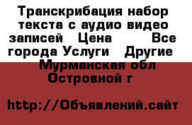 Транскрибация/набор текста с аудио,видео записей › Цена ­ 15 - Все города Услуги » Другие   . Мурманская обл.,Островной г.